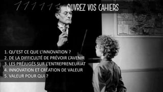 OUVREZ VOS CAHIERS
1. QU’EST	CE	QUE	L’INNOVATION	?
2. DE	LA	DIFFICULTÉ	DE	PRÉVOIR	L’AVENIR
3. LES	PRÉJUGÉS	SUR	L’ENTREPRENEURIAT
4. INNOVATION	ET	CRÉATION	DE	VALEUR
5. VALEUR	POUR	QUI	?
 