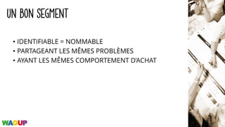 UN BON SEGMENT
• IDENTIFIABLE = NOMMABLE
• PARTAGEANT LES MÊMES PROBLÈMES
• AYANT LES MÊMES COMPORTEMENT D’ACHAT
 