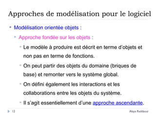 Approches de modélisation pour le logiciel
 Modélisation orientée objets :
 Approche fondée sur les objets :
 Le modèle à produire est décrit en terme d’objets et
non pas en terme de fonctions.
 On peut partir des objets du domaine (briques de
base) et remonter vers le système global.
 On défini également les interactions et les
collaborations entre les objets du système.
 Il s’agit essentiellement d’une approche ascendante.
12 Alaya Raddaoui
 