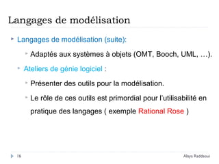 Langages de modélisation
 Langages de modélisation (suite):
 Adaptés aux systèmes à objets (OMT, Booch, UML, …).
 Ateliers de génie logiciel :
 Présenter des outils pour la modélisation.
 Le rôle de ces outils est primordial pour l’utilisabilité en
pratique des langages ( exemple Rational Rose )
16 Alaya Raddaoui
 