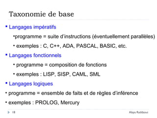 18
 Langages impératifs
•programme = suite d’instructions (éventuellement parallèles)
• exemples : C, C++, ADA, PASCAL, BASIC, etc.
 Langages fonctionnels
• programme = composition de fonctions
• exemples : LISP, SISP, CAML, SML
 Langages logiques
• programme = ensemble de faits et de règles d’inférence
• exemples : PROLOG, Mercury
Taxonomie de base
Alaya Raddaoui
 