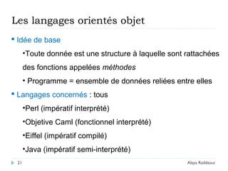 21
Les langages orientés objet
 Idée de base
•Toute donnée est une structure à laquelle sont rattachées
des fonctions appelées méthodes
• Programme = ensemble de données reliées entre elles
 Langages concernés : tous
•Perl (impératif interprété)
•Objetive Caml (fonctionnel interprété)
•Eiffel (impératif compilé)
•Java (impératif semi-interprété)
Alaya Raddaoui
 