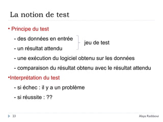 23
• Principe du test
- des données en entrée
- un résultat attendu
- une exécution du logiciel obtenu sur les données
- comparaison du résultat obtenu avec le résultat attendu
•Interprétation du test
- si échec : il y a un problème
- si réussite : ??
La notion de test
jeu de test
Alaya Raddaoui
 