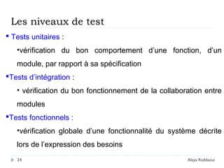 24
 Tests unitaires :
•vérification du bon comportement d’une fonction, d’un
module, par rapport à sa spécification
Tests d’intégration :
• vérification du bon fonctionnement de la collaboration entre
modules
Tests fonctionnels :
•vérification globale d’une fonctionnalité du système décrite
lors de l’expression des besoins
Les niveaux de test
Alaya Raddaoui
 