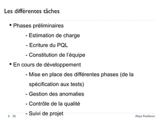 Les différentes tâches
 Phases préliminaires
- Estimation de charge
- Ecriture du PQL
- Constitution de l’équipe
 En cours de développement
- Mise en place des différentes phases (de la
spécification aux tests)
- Gestion des anomalies
- Contrôle de la qualité
- Suivi de projet26 Alaya Raddaoui
 