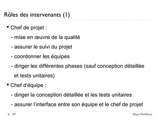 Rôles des intervenants (1)
 Chef de projet :
- mise en œuvre de la qualité
- assurer le suivi du projet
- coordonner les équipes
- diriger les différentes phases (sauf conception détaillée
et tests unitaires)
 Chef d’équipe :
- diriger la conception détaillée et les tests unitaires
- assurer l’interface entre son équipe et le chef de projet
29 Alaya Raddaoui
 