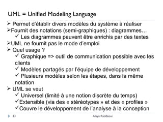 Alaya Raddaoui33
 Permet d’établir divers modèles du système à réaliser
Fournit des notations (semi-graphiques) : diagrammes…
 Les diagrammes peuvent être enrichis par des textes
UML ne fournit pas le mode d’emploi
 Quel usage ?
 Graphique => outil de communication possible avec les
clients
 Modèles partagés par l’équipe de développement
 Plusieurs modèles selon les étapes, dans la même
notation
 UML se veut
 Universel (limité à une notion discrète du temps)
Extensible (via des « stéréotypes » et des « profiles »
Couvre le développement de l’analyse à la conception
UML = Unified Modeling Language
 