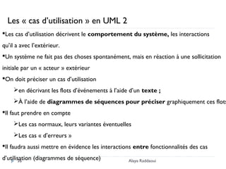 Alaya Raddaoui36
Les cas d’utilisation décrivent le comportement du système, les interactions
qu’il a avec l’extérieur.
Un système ne fait pas des choses spontanément, mais en réaction à une sollicitation
initiale par un « acteur » extérieur
On doit préciser un cas d’utilisation
en décrivant les flots d’événements à l’aide d’un texte ;
À l’aide de diagrammes de séquences pour préciser graphiquement ces flots
Il faut prendre en compte
Les cas normaux, leurs variantes éventuelles
Les cas « d’erreurs »
Il faudra aussi mettre en évidence les interactions entre fonctionnalités des cas
d’utilisation (diagrammes de séquence)
Les « cas d’utilisation » en UML 2
 