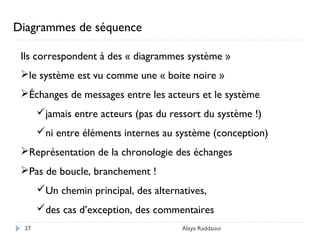 Alaya Raddaoui37
Diagrammes de séquence
Ils correspondent à des « diagrammes système »
le système est vu comme une « boite noire »
Échanges de messages entre les acteurs et le système
jamais entre acteurs (pas du ressort du système !)
ni entre éléments internes au système (conception)
Représentation de la chronologie des échanges
Pas de boucle, branchement !
Un chemin principal, des alternatives,
des cas d’exception, des commentaires
 