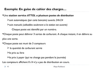 Alaya Raddaoui41
Exemple: En guise de cahier des charges…
Une station service ATTOL a plusieurs postes de distribution
soit automatiques (par carte bancaire) ouverts 24h/24
soit manuels (utilisables seulement si la station est ouverte)
Chaque poste est identifié par un numéro.
Chaque poste peut délivrer 3 sortes de carburant. A chaque instant, il en délivre au
plus une sorte.
Chaque poste est muni de 3 compteurs
 la quantité de carburant servie
le prix au litre
le prix à payer (qui ne change pas pendant la journée)
Les compteurs affichent 0 s’il n’y a pas de distribution en cours.
 