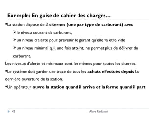Alaya Raddaoui42
La station dispose de 3 citernes (une par type de carburant) avec
le niveau courant de carburant,
un niveau d’alerte pour prévenir le gérant qu’elle va être vide
un niveau minimal qui, une fois atteint, ne permet plus de délivrer du
carburant.
Les niveaux d’alerte et minimaux sont les mêmes pour toutes les citernes.
Le système doit garder une trace de tous les achats effectués depuis la
dernière ouverture de la station.
Un opérateur ouvre la station quand il arrive et la ferme quand il part
Exemple: En guise de cahier des charges…
 