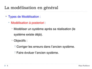  Types de Modélisation :
 Modélisation à posteriori :
 Modéliser un système après sa réalisation (le
système existe déjà).
 Objectifs :
 Corriger les erreurs dans l’ancien système.
 Faire évoluer l’ancien système.
La modélisation en général
6 Alaya Raddaoui
 