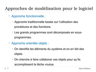 Approches de modélisation pour le logiciel
 Approche fonctionnelle :
 Approche traditionnelle basée sur l’utilisation des
procédures et des fonctions.
 Les grands programmes sont décomposés en sous-
programmes.
 Approche orientée objets :
 On identifie les éléments du système et on en fait des
objets.
 On cherche à faire collaborer ces objets pour qu’ils
accomplissent la tâche voulue.
7 Alaya Raddaoui
 