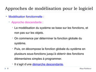 Approches de modélisation pour le logiciel
 Modélisation fonctionnelle :
 Approche descendante :
 La modélisation du système se base sur les fonctions, et
non pas sur les objets.
 On commence par déterminer la fonction globale du
système.
 Puis, on décompose la fonction globale du système en
plusieurs sous-fonctions jusqu’à obtenir des fonctions
élémentaires simples à programmer.
 Il s’agit d’une démarche descendante.
8 Alaya Raddaoui
 