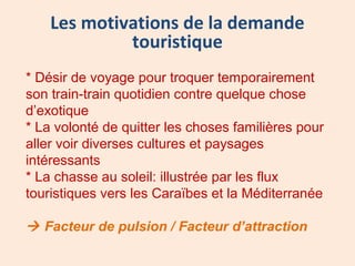 * Désir de voyage pour troquer temporairement
son train-train quotidien contre quelque chose
d’exotique
* La volonté de quitter les choses familières pour
aller voir diverses cultures et paysages
intéressants
* La chasse au soleil: illustrée par les flux
touristiques vers les Caraïbes et la Méditerranée
 Facteur de pulsion / Facteur d’attraction
Les motivations de la demande
touristique
 
