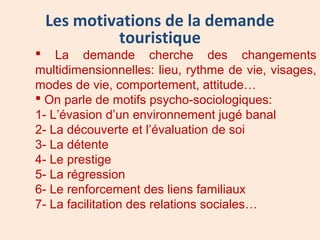 Les motivations de la demande
touristique
 La demande cherche des changements
multidimensionnelles: lieu, rythme de vie, visages,
modes de vie, comportement, attitude…
 On parle de motifs psycho-sociologiques:
1- L’évasion d’un environnement jugé banal
2- La découverte et l’évaluation de soi
3- La détente
4- Le prestige
5- La régression
6- Le renforcement des liens familiaux
7- La facilitation des relations sociales…
 