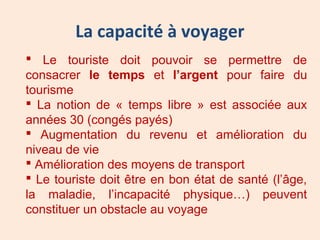La capacité à voyager
 Le touriste doit pouvoir se permettre de
consacrer le temps et l’argent pour faire du
tourisme
 La notion de « temps libre » est associée aux
années 30 (congés payés)
 Augmentation du revenu et amélioration du
niveau de vie
 Amélioration des moyens de transport
 Le touriste doit être en bon état de santé (l’âge,
la maladie, l’incapacité physique…) peuvent
constituer un obstacle au voyage
 