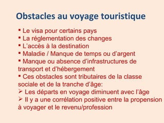 Obstacles au voyage touristique
 Le visa pour certains pays
 La réglementation des changes
 L’accès à la destination
 Maladie / Manque de temps ou d’argent
 Manque ou absence d’infrastructures de
transport et d’hébergement
 Ces obstacles sont tributaires de la classe
sociale et de la tranche d’âge:
 Les départs en voyage diminuent avec l’âge
 Il y a une corrélation positive entre la propension
à voyager et le revenu/profession
 