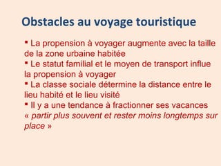 Obstacles au voyage touristique
 La propension à voyager augmente avec la taille
de la zone urbaine habitée
 Le statut familial et le moyen de transport influe
la propension à voyager
 La classe sociale détermine la distance entre le
lieu habité et le lieu visité
 Il y a une tendance à fractionner ses vacances
« partir plus souvent et rester moins longtemps sur
place »
 