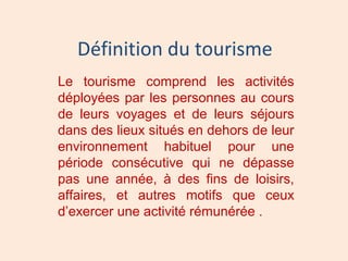 Définition du tourisme
Le tourisme comprend les activités
déployées par les personnes au cours
de leurs voyages et de leurs séjours
dans des lieux situés en dehors de leur
environnement habituel pour une
période consécutive qui ne dépasse
pas une année, à des fins de loisirs,
affaires, et autres motifs que ceux
d’exercer une activité rémunérée .
 