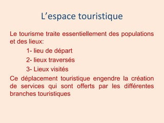 L’espace touristique
Le tourisme traite essentiellement des populations
et des lieux:
1- lieu de départ
2- lieux traversés
3- Lieux visités
Ce déplacement touristique engendre la création
de services qui sont offerts par les différentes
branches touristiques
 