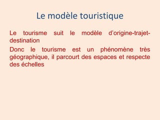 Le modèle touristique
Le tourisme suit le modèle d’origine-trajet-
destination
Donc le tourisme est un phénomène très
géographique, il parcourt des espaces et respecte
des échelles
 