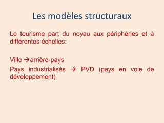 Les modèles structuraux
Le tourisme part du noyau aux périphéries et à
différentes échelles:
Ville arrière-pays
Pays industrialisés  PVD (pays en voie de
développement)
 