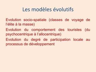 Les modèles évolutifs
Evolution socio-spatiale (classes de voyage de
l’élite à la masse)
Evolution du comportement des touristes (du
psychocentrique à l’allocentrique)
Evolution du degré de participation locale au
processus de développement
 