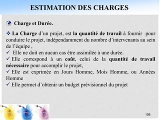 ESTIMATION DES CHARGES
106
 Charge et Durée.
 La Charge d’un projet, est la quantité de travail à fournir pour
conduire le projet, indépendamment du nombre d’intervenants au sein
de l’équipe ,
 Elle ne doit en aucun cas être assimilée à une durée.
 Elle correspond à un coût, celui de la quantité de travail
nécessaire pour accomplir le projet,
 Elle est exprimée en Jours Homme, Mois Homme, ou Années
Homme
 Elle permet d’obtenir un budget prévisionnel du projet
 