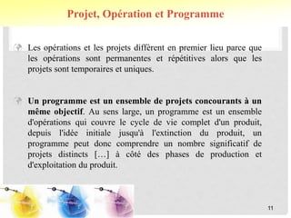  Les opérations et les projets diffèrent en premier lieu parce que
les opérations sont permanentes et répétitives alors que les
projets sont temporaires et uniques.
 Un programme est un ensemble de projets concourants à un
même objectif. Au sens large, un programme est un ensemble
d'opérations qui couvre le cycle de vie complet d'un produit,
depuis l'idée initiale jusqu'à l'extinction du produit, un
programme peut donc comprendre un nombre significatif de
projets distincts […] à côté des phases de production et
d'exploitation du produit.
Projet, Opération et Programme
11
 