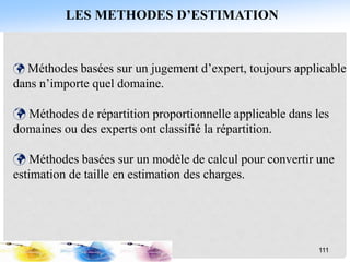 Méthodes basées sur un jugement d’expert, toujours applicable
dans n’importe quel domaine.
 Méthodes de répartition proportionnelle applicable dans les
domaines ou des experts ont classifié la répartition.
 Méthodes basées sur un modèle de calcul pour convertir une
estimation de taille en estimation des charges.
111
LES METHODES D’ESTIMATION
 