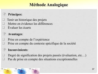  Principes:
 Tenir un historique des projets
 Mettre en évidence les différences
 Évaluer les écarts
 Avantages:
 Prise en compte de l’expérience
 Prise en compte du contexte spécifique de la société
 Inconvénients:
 Degré de signification des projets passés (évaluation, etc…)
 Pas de prise en compte des situations exceptionnelles
Méthode Analogique
97
 