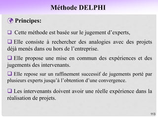 Méthode DELPHI
113
 Principes:
 Cette méthode est basée sur le jugement d’experts,
 Elle consiste à rechercher des analogies avec des projets
déjà menés dans ou hors de l’entreprise.
 Elle propose une mise en commun des expériences et des
jugements des intervenants.
 Elle repose sur un raffinement successif de jugements porté par
plusieurs experts jusqu’à l’obtention d’une convergence.
 Les intervenants doivent avoir une réelle expérience dans la
réalisation de projets.
 