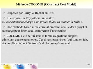  Proposée par Barry W Boehm en 1981
 Elle repose sur l’hypothèse suivante :
« Pour estimer la charge d’un projet, il faut en estimer la taille ».
 Une méthode basée sur la corrélation entre la taille d’un projet et
sa charge pour fixer la taille moyenne d’une équipe.
 COCOMO a été défini sous la forme d'équations simples,
admettant quatre paramètres. Ces divers paramètres (qui sont, en fait,
des coefficients) ont été trouvés de façon expérimentale
Méthode COCOMO (COnstruct Cost Model)
100
 