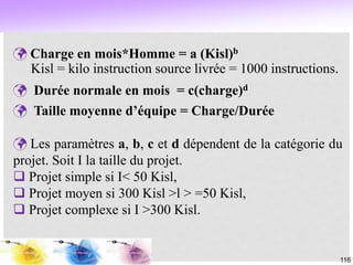 116
 Charge en mois*Homme = a (Kisl)b
Kisl = kilo instruction source livrée = 1000 instructions.
 Durée normale en mois = c(charge)d
 Taille moyenne d’équipe = Charge/Durée
 Les paramètres a, b, c et d dépendent de la catégorie du
projet. Soit I la taille du projet.
 Projet simple si I< 50 Kisl,
 Projet moyen si 300 Kisl >l > =50 Kisl,
 Projet complexe si I >300 Kisl.
 