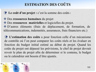 ESTIMATION DES COÛTS
120
 Le coût d’un projet : c’est la somme des coûts :
 Des ressources humaines du projet
 Des ressources matérielles et logicielles du projet.
 D’autres éléments (frais de déplacement, de formation, de
télécommunications, indemnités, assurances, frais financiers etc.)
 L’estimation des coûts a pour fonction celle d’un mécanisme
de contrôle où l’on peut comparer les coûts réels et les évaluer en
fonction du budget initial estimé au début de projet. Quand les
coûts du projet ont dépassé les prévisions, le chef de projet devrait
revoir le plan de projet afin de déterminer si le contenu, le budget
ou le calendrier ont besoin d’être ajustés.
 