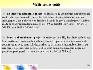  La phase de faisabilité du projet, il s'agira de donner des fourchettes de
coûts plus que des coûts précis. La technique utilisée est une estimation
analogique, c'est à dire une estimation à partir de projets analogues (combien
coûte la construction d'une maison de 150 m² habitables ? Entre 150 K€ et
300 K€, soit 1000 à 2000 € le m²).
 Dans la phase d'avant projet, le projet est détaillé, des choix techniques
Sont arrêtés ou proposés, la méthode paramétrique sera utilisée (maison de
deux niveau, avec sous sol, deux salles de bain, matériaux nobles, isolation
renforcée, 6 pièces, une cuisine, ....) Le coût sera affiné avec un degré de
précision plus grand (la maison coûtera entre 240 et 280 K€).
Maîtrise des coûts
100
 