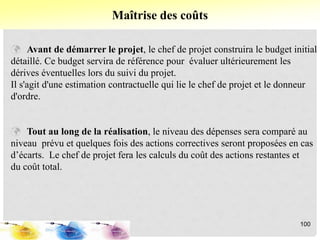  Avant de démarrer le projet, le chef de projet construira le budget initial
détaillé. Ce budget servira de référence pour évaluer ultérieurement les
dérives éventuelles lors du suivi du projet.
Il s'agit d'une estimation contractuelle qui lie le chef de projet et le donneur
d'ordre.
 Tout au long de la réalisation, le niveau des dépenses sera comparé au
niveau prévu et quelques fois des actions correctives seront proposées en cas
d’écarts. Le chef de projet fera les calculs du coût des actions restantes et
du coût total.
Maîtrise des coûts
100
 