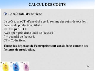 CALCUL DES COÛTS
124
 Le coût total d'une tâche
Le coût total (CT) d’une tâche est la somme des coûts de tous les
facteurs de production utilisés.
CT = Σ pi fi + CF
Avec : pi = prix d'une unité de facteur i
fi = quantité de facteur i.
CF = Coûts fixes.
Toutes les dépenses de l'entreprise sont considérées comme des
facteurs de production.
 