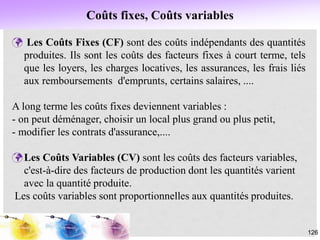 Coûts fixes, Coûts variables
126
 Les Coûts Fixes (CF) sont des coûts indépendants des quantités
produites. Ils sont les coûts des facteurs fixes à court terme, tels
que les loyers, les charges locatives, les assurances, les frais liés
aux remboursements d'emprunts, certains salaires, ....
A long terme les coûts fixes deviennent variables :
- on peut déménager, choisir un local plus grand ou plus petit,
- modifier les contrats d'assurance,....
Les Coûts Variables (CV) sont les coûts des facteurs variables,
c'est-à-dire des facteurs de production dont les quantités varient
avec la quantité produite.
Les coûts variables sont proportionnelles aux quantités produites.
 