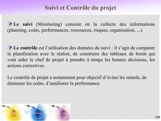 Suivi et Contrôle du projet
128
 Le suivi (Monitoring) consiste en la collecte des informations
(planning, coûts, performances, ressources, risques, organisation, ...).
 Le contrôle est l’utilisation des données du suivi : il s’agit de comparer
la planification avec le réalisé, de construire des tableaux de bords qui
vont aider le chef de projet à prendre à temps les bonnes décisions, les
actions correctives.
Le contrôle de projet à notamment pour objectif d’éviter les retards, de
diminuer les coûts, d’améliorer la performance
 