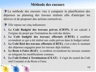 Méthode des encours
129
 La méthode des encours vise à comparer la planification des
dépenses au planning des travaux réalisés afin d'anticiper les
dérives et de proposer des actions correctives.
 Elle repose sur cinq indicateurs:
1. Le Coût Budgété des travaux prévus (CBTP). Il est calculé à
l'origine du projet par l'estimation du coût des tâches.
2. Le Coût budgété des travaux effectués (CBTE) à combien
reviendrait ce qui a été réalisé aux coûts prévus dans le budget initial.
3. Le Coût Réel des travaux effectués (CRTE), c'est à dire le montant
des dépenses engagées pour les travaux déjà réalisés.
4. Le Reste à Faire (RAF) : à combien reviendront les travaux restants
en intégrant les modifications connues.
5. Le Coût Estimé à Terminaison (CEAT) : il s'agit du cumul du Coût
réel Constaté et du Reste à Faire.
 