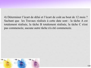 134
4) Déterminer l’écart de délai et l’écart de coût au bout de 12 mois ?
Sachant que les Travaux réalisés à cette date sont : la tâche A est
totalement réalisée, la tâche B totalement réalisée, la tâche C n'est
pas commencée, aucune autre tâche n'a été commencée.
 
