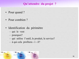 Qu’attendre du projet ?
• Pour quand ?
• Pour combien ?
• Identification du périmètre
– qui le veut
– pourquoi?
– qui utilise l’outil, le produit, le service?
– à qui cela profitera - t - il?
16
 