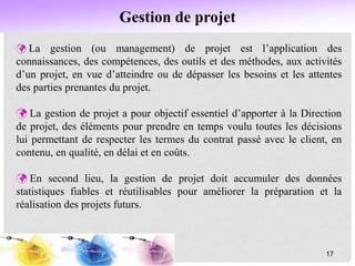 Gestion de projet
 La gestion (ou management) de projet est l’application des
connaissances, des compétences, des outils et des méthodes, aux activités
d’un projet, en vue d’atteindre ou de dépasser les besoins et les attentes
des parties prenantes du projet.
 La gestion de projet a pour objectif essentiel d’apporter à la Direction
de projet, des éléments pour prendre en temps voulu toutes les décisions
lui permettant de respecter les termes du contrat passé avec le client, en
contenu, en qualité, en délai et en coûts.
 En second lieu, la gestion de projet doit accumuler des données
statistiques fiables et réutilisables pour améliorer la préparation et la
réalisation des projets futurs.
17
 