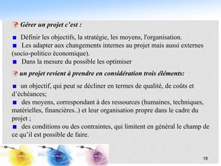  Gérer un projet c’est :
Définir les objectifs, la stratégie, les moyens, l'organisation.
Les adapter aux changements internes au projet mais aussi externes
(socio-politico économique).
Dans la mesure du possible les optimiser
 un projet revient à prendre en considération trois éléments:
un objectif, qui peut se décliner en termes de qualité, de coûts et
d’échéances;
des moyens, correspondant à des ressources (humaines, techniques,
matérielles, financières..) et leur organisation propre dans le cadre du
projet ;
des conditions ou des contraintes, qui limitent en général le champ de
ce qu’il est possible de faire.
18
 