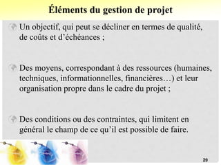  Un objectif, qui peut se décliner en termes de qualité,
de coûts et d’échéances ;
 Des moyens, correspondant à des ressources (humaines,
techniques, informationnelles, financières…) et leur
organisation propre dans le cadre du projet ;
 Des conditions ou des contraintes, qui limitent en
général le champ de ce qu’il est possible de faire.
Éléments du gestion de projet
20
 