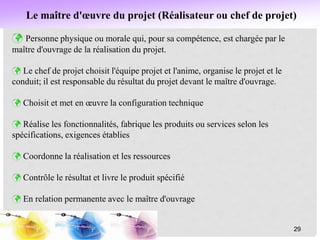 Le maître d'œuvre du projet (Réalisateur ou chef de projet)
 Personne physique ou morale qui, pour sa compétence, est chargée par le
maître d'ouvrage de la réalisation du projet.
 Le chef de projet choisit l'équipe projet et l'anime, organise le projet et le
conduit; il est responsable du résultat du projet devant le maître d'ouvrage.
 Choisit et met en œuvre la configuration technique
 Réalise les fonctionnalités, fabrique les produits ou services selon les
spécifications, exigences établies
 Coordonne la réalisation et les ressources
 Contrôle le résultat et livre le produit spécifié
 En relation permanente avec le maître d'ouvrage
29
 