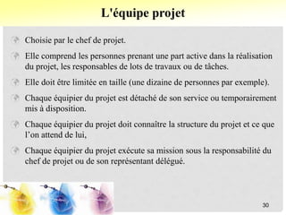  Choisie par le chef de projet.
 Elle comprend les personnes prenant une part active dans la réalisation
du projet, les responsables de lots de travaux ou de tâches.
 Elle doit être limitée en taille (une dizaine de personnes par exemple).
 Chaque équipier du projet est détaché de son service ou temporairement
mis à disposition.
 Chaque équipier du projet doit connaître la structure du projet et ce que
l’on attend de lui,
 Chaque équipier du projet exécute sa mission sous la responsabilité du
chef de projet ou de son représentant délégué.
L'équipe projet
30
 