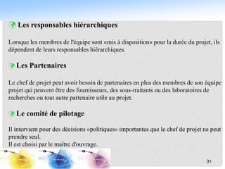  Les responsables hiérarchiques
Lorsque les membres de l'équipe sont «mis à disposition» pour la durée du projet, ils
dépendent de leurs responsables hiérarchiques.
 Les Partenaires
Le chef de projet peut avoir besoin de partenaires en plus des membres de son équipe
projet qui peuvent être des fournisseurs, des sous-traitants ou des laboratoires de
recherches ou tout autre partenaire utile au projet.
 Le comité de pilotage
Il intervient pour des décisions «politiques» importantes que le chef de projet ne peut
prendre seul.
Il est choisi par le maître d'ouvrage.
31
 